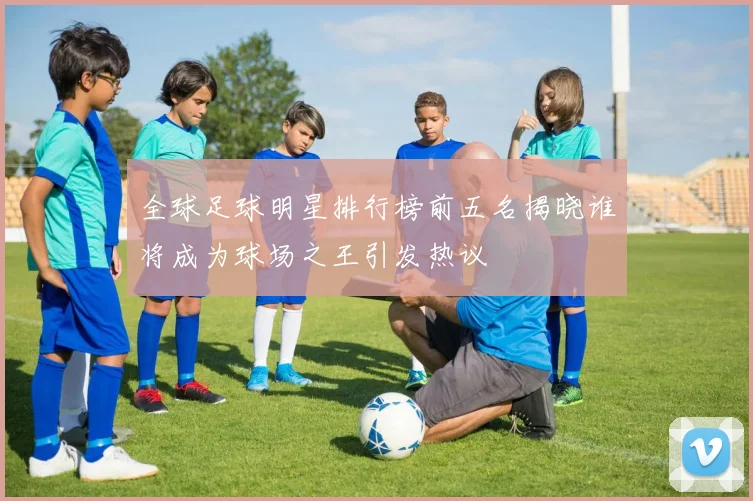 全球足球明星排行榜前五名揭晓谁将成为球场之王引发热议