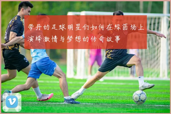 带丹的足球明星们如何在绿茵场上演绎激情与梦想的传奇故事