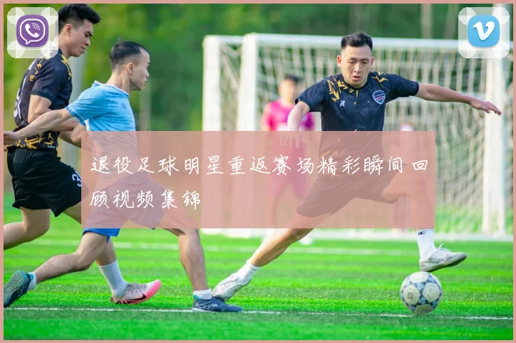 退役足球明星重返赛场精彩瞬间回顾视频集锦