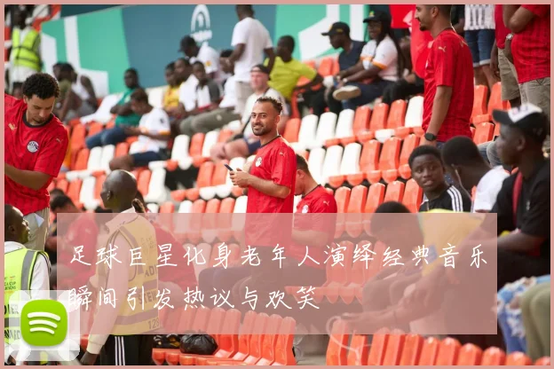 足球巨星化身老年人演绎经典音乐瞬间引发热议与欢笑