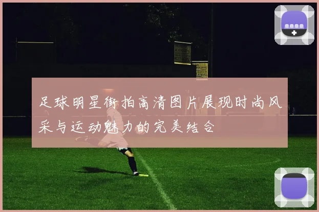 足球明星街拍高清图片展现时尚风采与运动魅力的完美结合