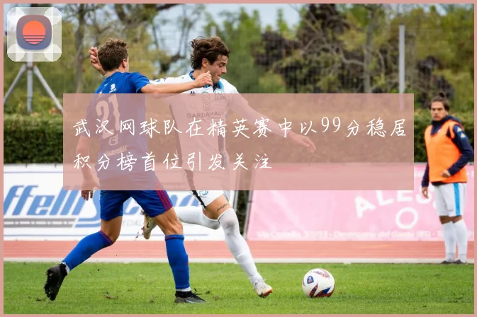 武汉网球队在精英赛中以99分稳居积分榜首位引发关注