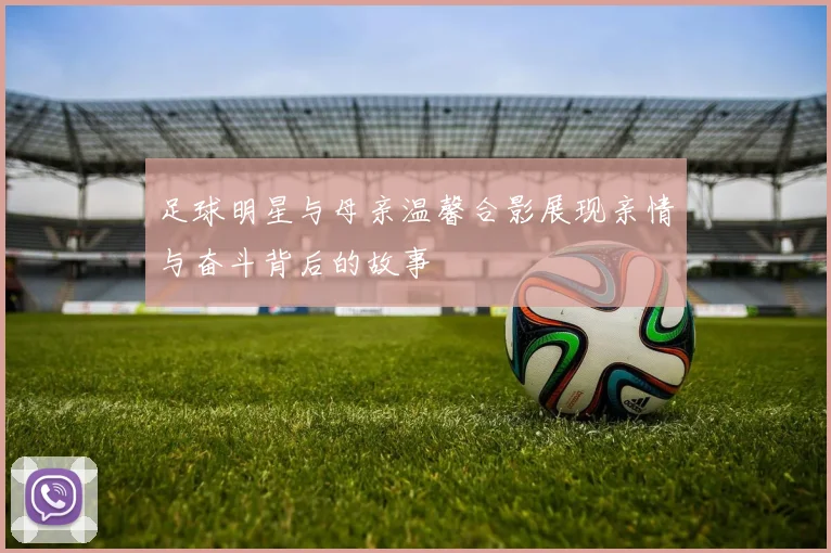 足球明星与母亲温馨合影展现亲情与奋斗背后的故事