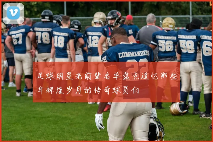 足球明星老前辈名单盘点追忆那些年辉煌岁月的传奇球员们