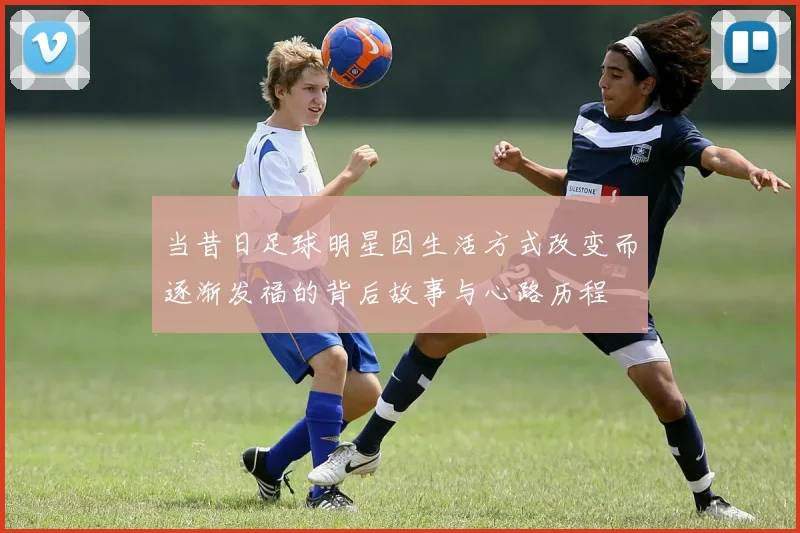 当昔日足球明星因生活方式改变而逐渐发福的背后故事与心路历程