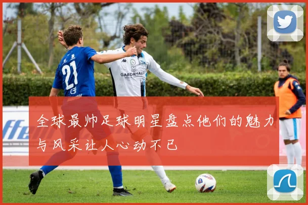 全球最帅足球明星盘点他们的魅力与风采让人心动不已