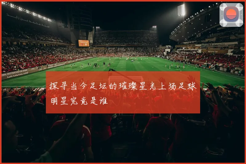 探寻当今足坛的璀璨星光上场足球明星究竟是谁