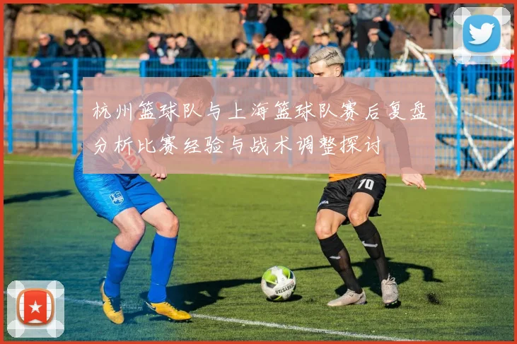 杭州篮球队与上海篮球队赛后复盘分析比赛经验与战术调整探讨