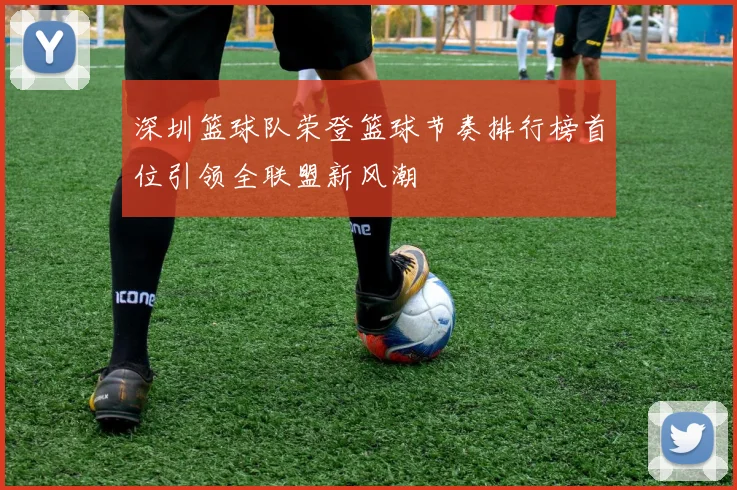 深圳篮球队荣登篮球节奏排行榜首位引领全联盟新风潮
