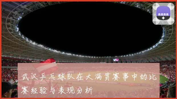 武汉乒乓球队在大满贯赛事中的比赛经验与表现分析