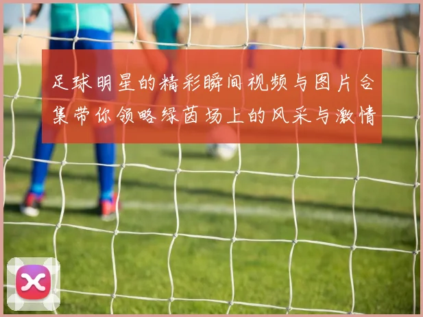 足球明星的精彩瞬间视频与图片合集带你领略绿茵场上的风采与激情