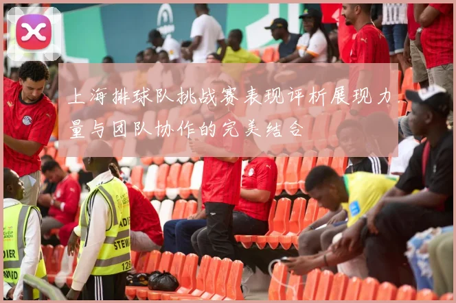 上海排球队挑战赛表现评析展现力量与团队协作的完美结合