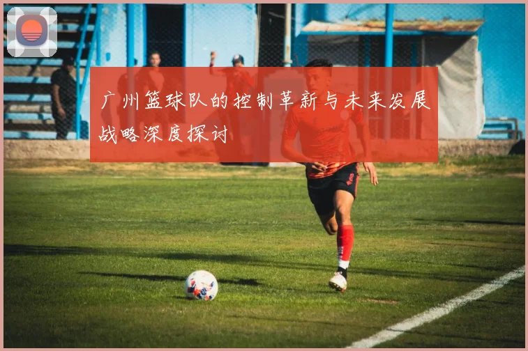广州篮球队的控制革新与未来发展战略深度探讨