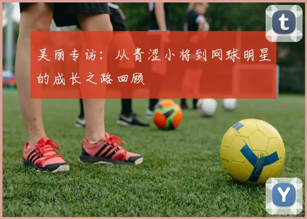 吴丽专访：从青涩小将到网球明星的成长之路回顾