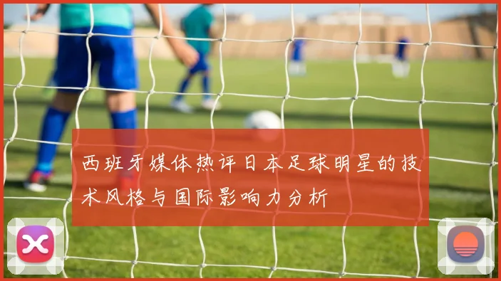 西班牙媒体热评日本足球明星的技术风格与国际影响力分析