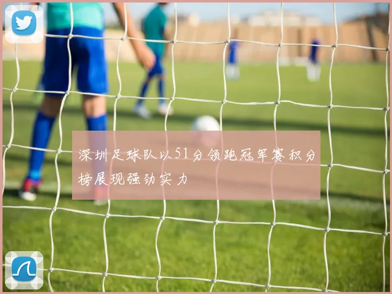 深圳足球队以51分领跑冠军赛积分榜展现强劲实力