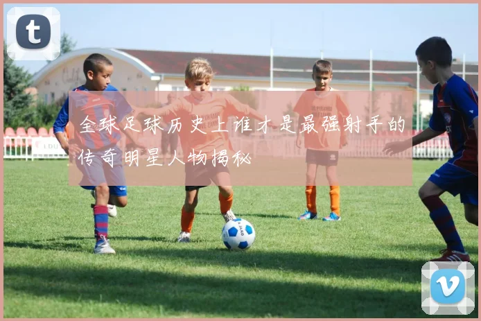 全球足球历史上谁才是最强射手的传奇明星人物揭秘