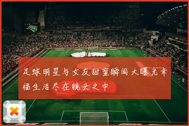 足球明星与女友甜蜜瞬间大曝光幸福生活尽在镜头之中