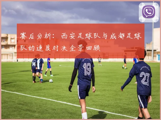 赛后分析：西安足球队与成都足球队的速度对决全景回顾