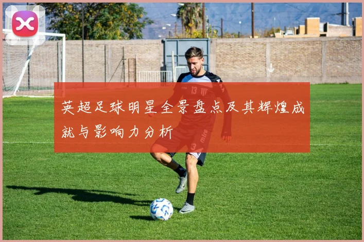 英超足球明星全景盘点及其辉煌成就与影响力分析