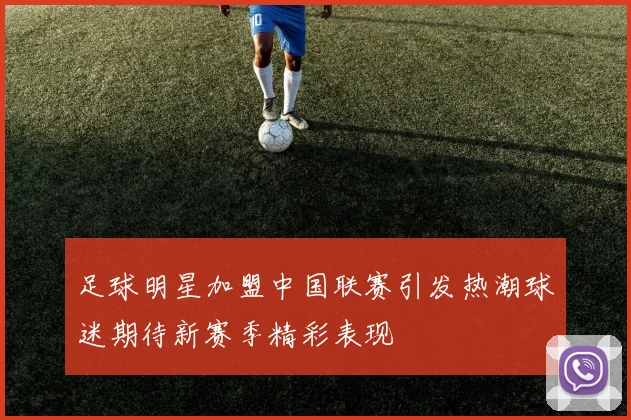 足球明星加盟中国联赛引发热潮球迷期待新赛季精彩表现