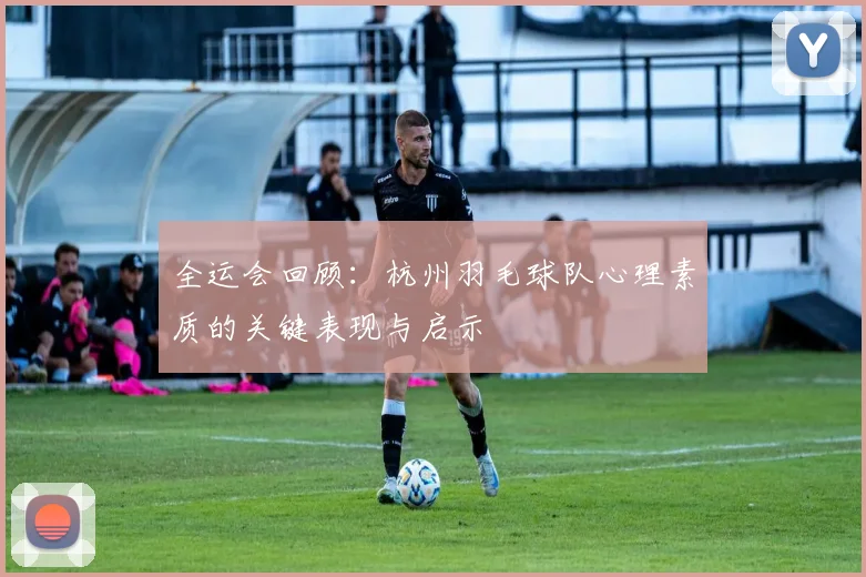 全运会回顾：杭州羽毛球队心理素质的关键表现与启示