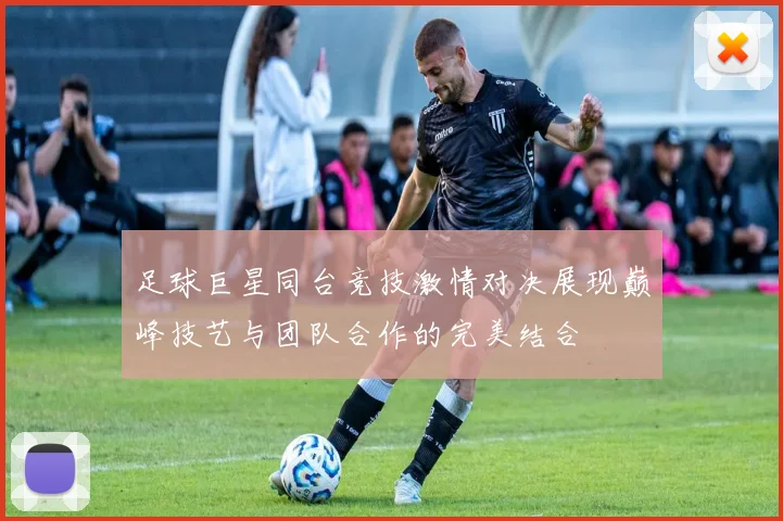足球巨星同台竞技激情对决展现巅峰技艺与团队合作的完美结合