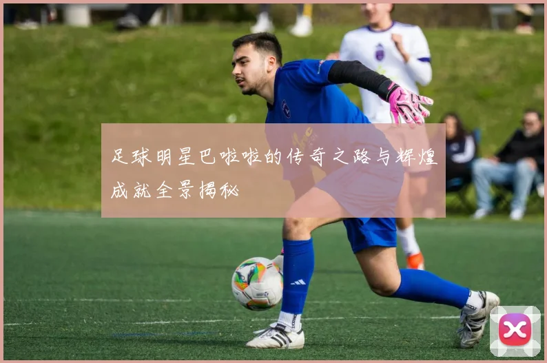 足球明星巴啦啦的传奇之路与辉煌成就全景揭秘