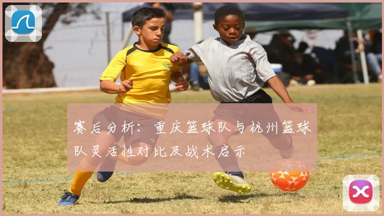 赛后分析：重庆篮球队与杭州篮球队灵活性对比及战术启示
