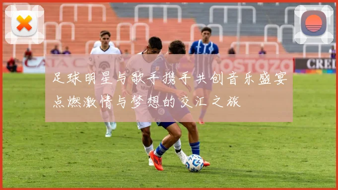 足球明星与歌手携手共创音乐盛宴点燃激情与梦想的交汇之旅