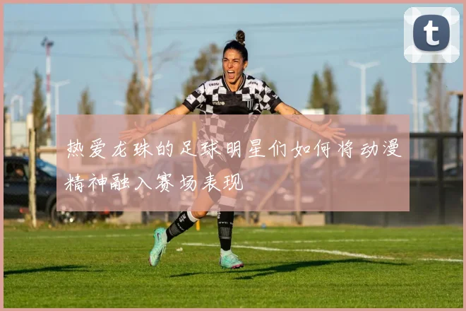 热爱龙珠的足球明星们如何将动漫精神融入赛场表现