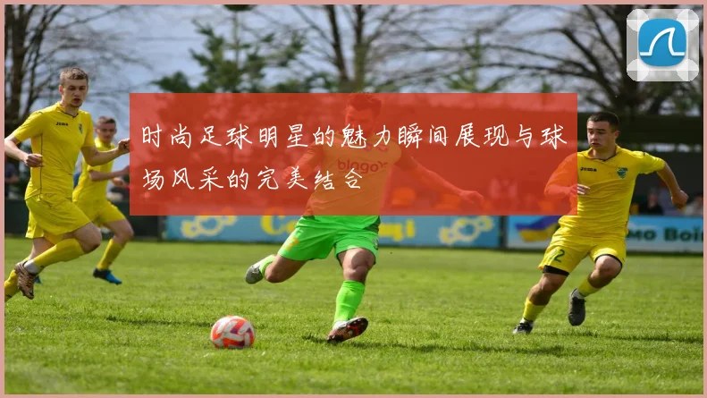 时尚足球明星的魅力瞬间展现与球场风采的完美结合