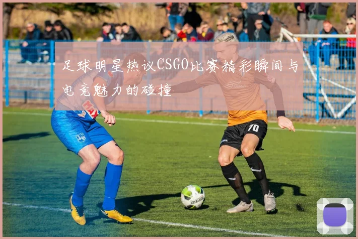 足球明星热议CSGO比赛精彩瞬间与电竞魅力的碰撞