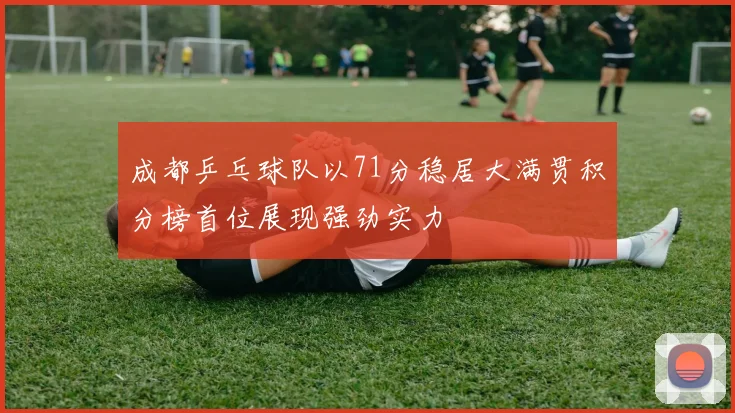 成都乒乓球队以71分稳居大满贯积分榜首位展现强劲实力