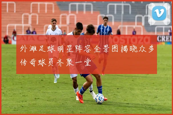 外滩足球明星阵容全景图揭晓众多传奇球员齐聚一堂