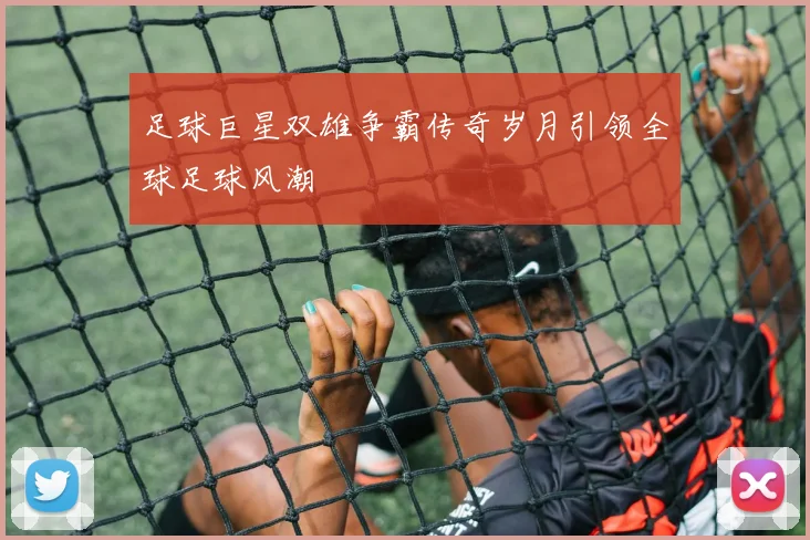 足球巨星双雄争霸传奇岁月引领全球足球风潮