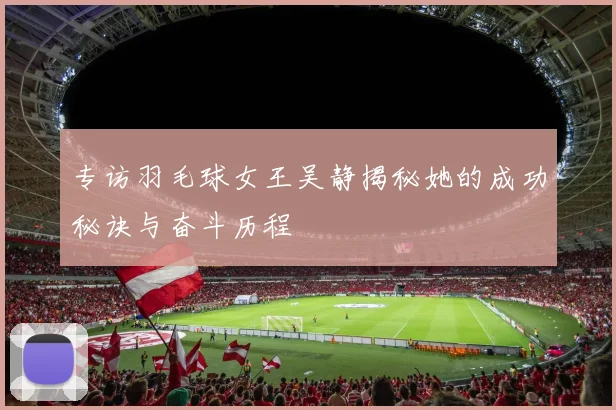 专访羽毛球女王吴静揭秘她的成功秘诀与奋斗历程