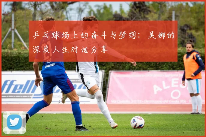 乒乓球场上的奋斗与梦想：吴娜的深度人生对话分享