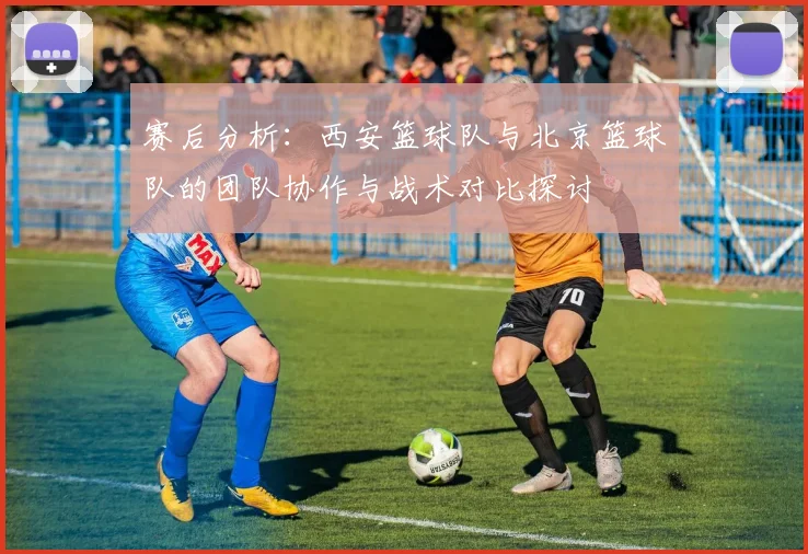 赛后分析：西安篮球队与北京篮球队的团队协作与战术对比探讨