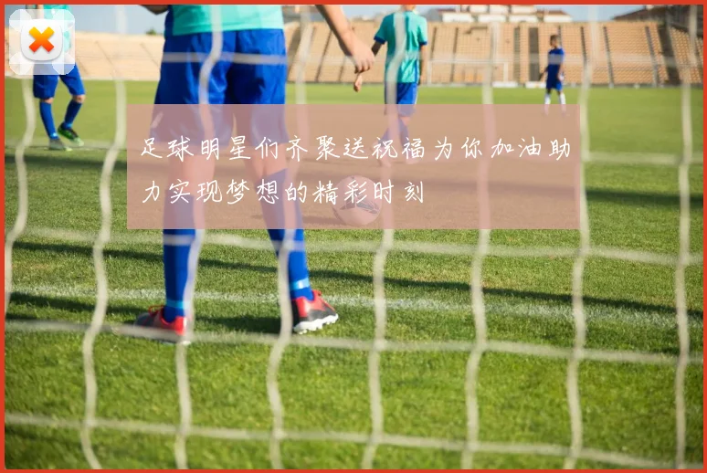 足球明星们齐聚送祝福为你加油助力实现梦想的精彩时刻
