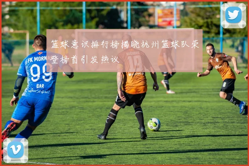 篮球意识排行榜揭晓杭州篮球队荣登榜首引发热议