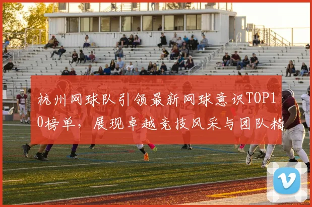 杭州网球队引领最新网球意识TOP10榜单，展现卓越竞技风采与团队精神
