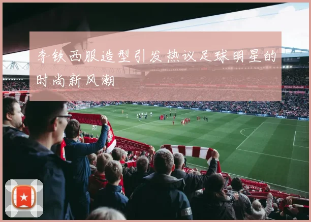 李铁西服造型引发热议足球明星的时尚新风潮