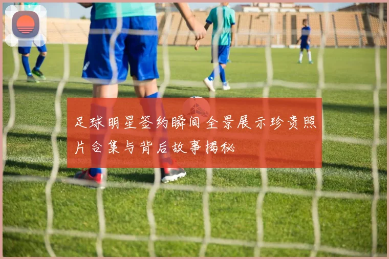 足球明星签约瞬间全景展示珍贵照片合集与背后故事揭秘