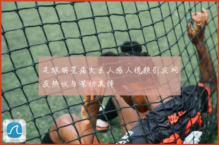 足球明星痛失亲人感人视频引发网友热议与深切哀悼