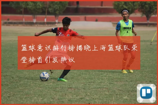 篮球意识排行榜揭晓上海篮球队荣登榜首引发热议