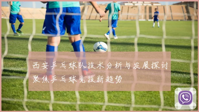西安乒乓球队技术分析与发展探讨聚焦乒乓球竞技新趋势