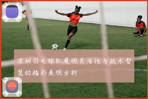 深圳羽毛球队展现灵活性与战术智慧的精彩表现分析
