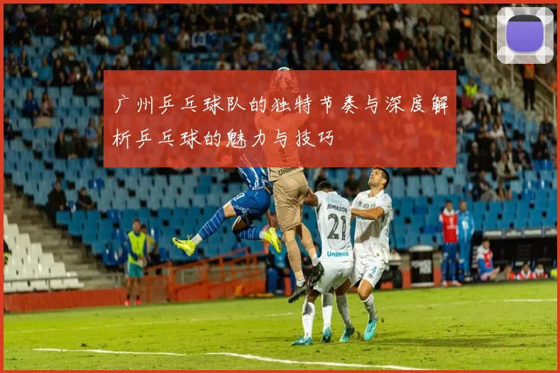 广州乒乓球队的独特节奏与深度解析乒乓球的魅力与技巧