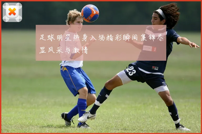 足球明星热身入场精彩瞬间集锦尽显风采与激情